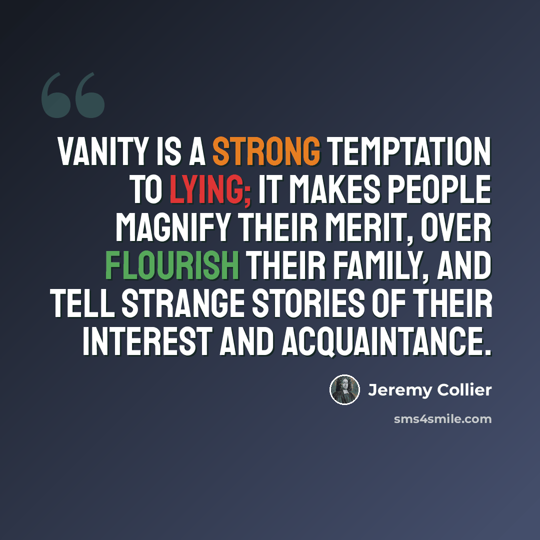 “Vanity is a strong temptation to lying; it makes people magnify their merit, over flourish their family, and tell strange stories of their interest and acquaintance.” quote by Jeremy Collier