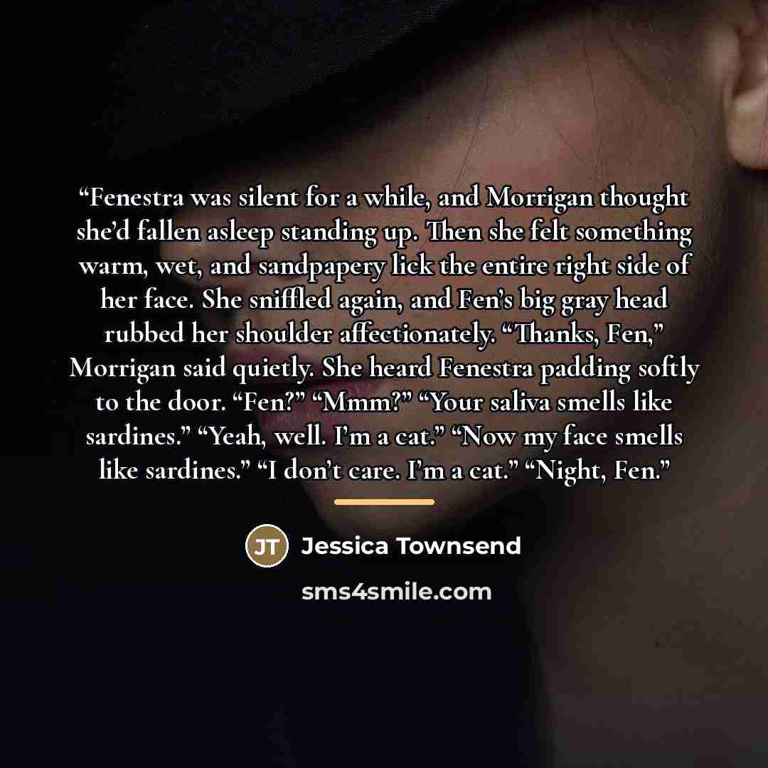 “Fenestra was silent for a while, and Morrigan thought she’d fallen asleep standing up. Then she felt something warm, wet, and sandpapery lick the entire right side of her face. She sniffled again, and Fen’s big gray head rubbed her shoulder affectionately. “Thanks, Fen,” Morrigan said quietly. She…” quote by Jessica Townsend