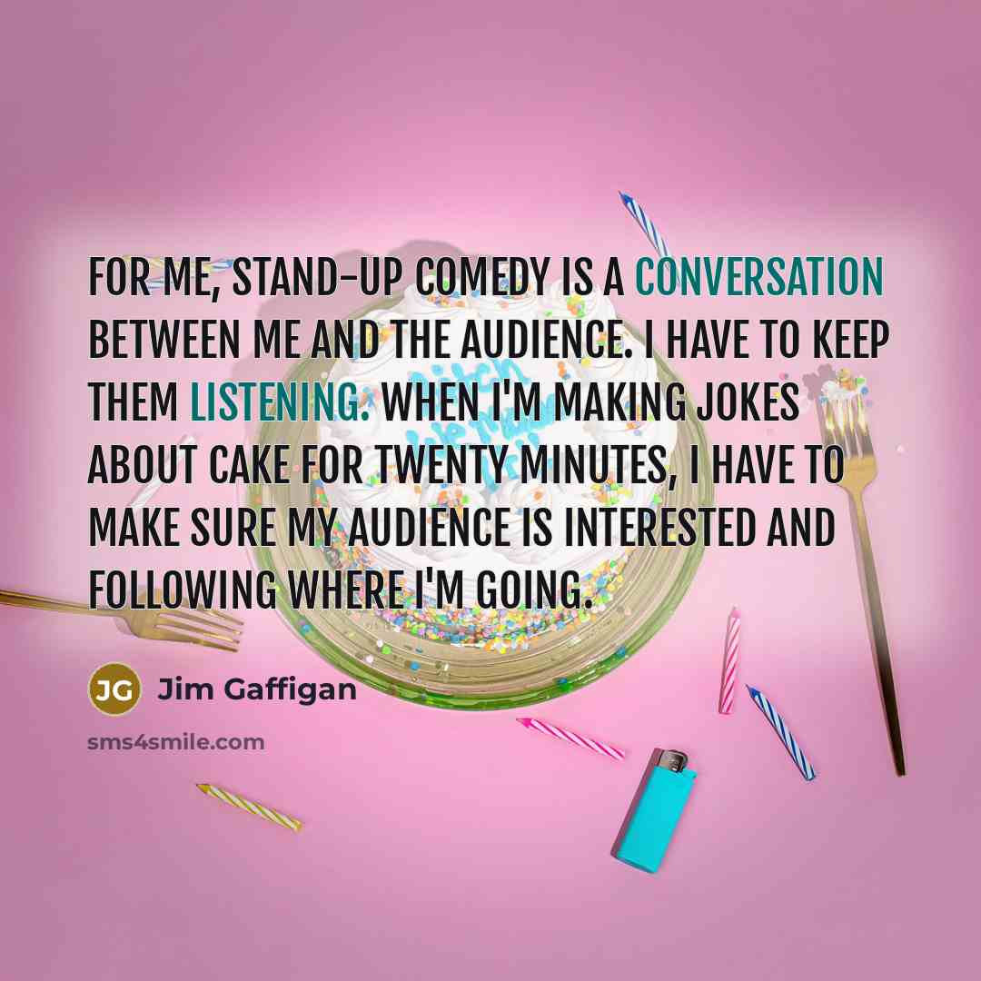 “For me, stand-up comedy is a conversation between me and the audience. I have to keep them listening. When I'm making jokes about cake for twenty minutes, I have to make sure my audience is interested and following where I'm going.” quote by Jim Gaffigan