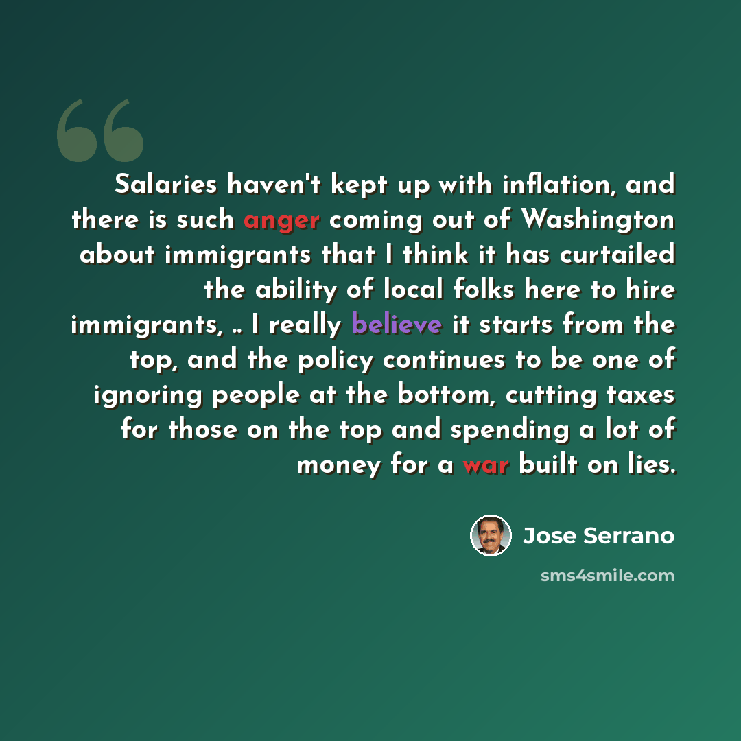 “Salaries haven't kept up with inflation, and there is such anger coming out of Washington about immigrants that I think it has curtailed the ability of local folks here to hire immigrants, .. I really believe it starts from the top, and the policy continues to be one of ignoring people at the…” quote by Jose Serrano
