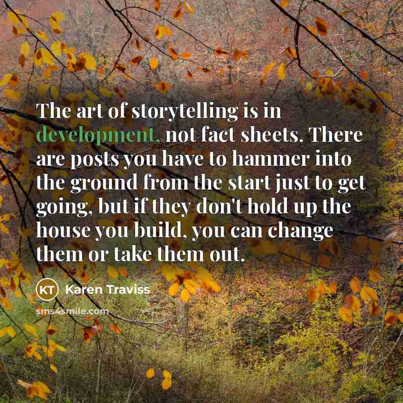 “The art of storytelling is in development, not fact sheets. There are posts you have to hammer into the ground from the start just to get going, but if they don't hold up the house you build, you can change them or take them out.” quote by Karen Traviss