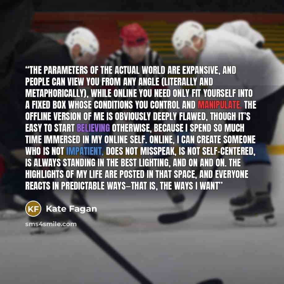 “The parameters of the actual world are expansive, and people can view you from any angle (literally and metaphorically), while online you need only fit yourself into a fixed box whose conditions you control and manipulate. The offline version of me is obviously deeply flawed, though it’s easy to…” quote by Kate Fagan