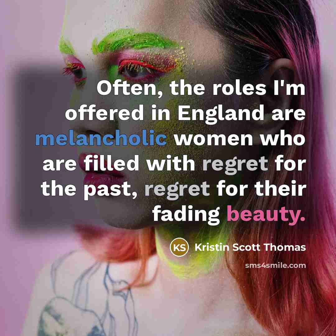 “Often, the roles I'm offered in England are melancholic women who are filled with regret for the past, regret for their fading beauty.” quote by Kristin Scott Thomas