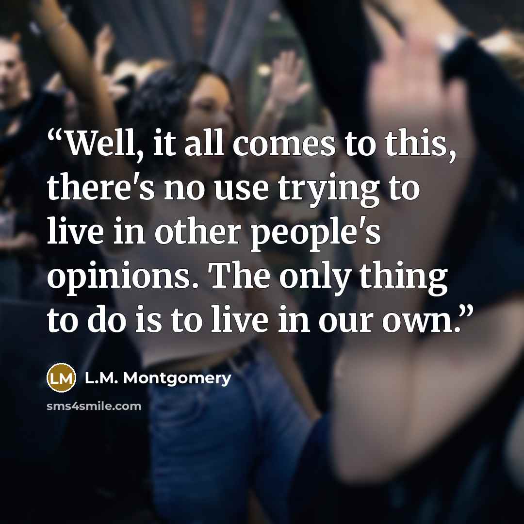 “Well, it all comes to this, there's no use trying to live in other people's opinions. The only thing to do is to live in our own.” quote by L.M. Montgomery