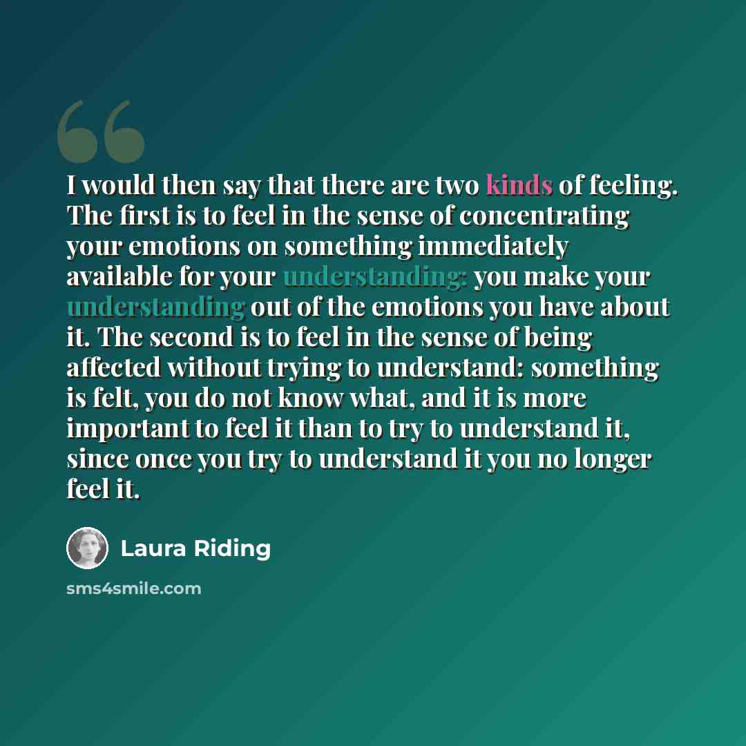 “I would then say that there are two kinds of feeling. The first is to feel in the sense of concentrating your emotions on something immediately available for your understanding: you make your understanding out of the emotions you have about it. The second is to feel in the sense of being affected…” quote by Laura Riding