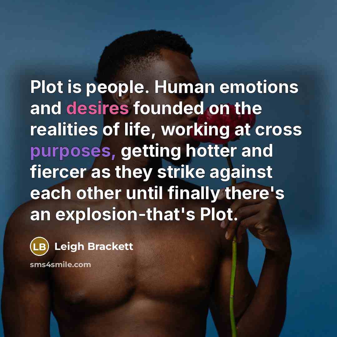“Plot is people. Human emotions and desires founded on the realities of life, working at cross purposes, getting hotter and fiercer as they strike against each other until finally there's an explosion-that's Plot.” quote by Leigh Brackett