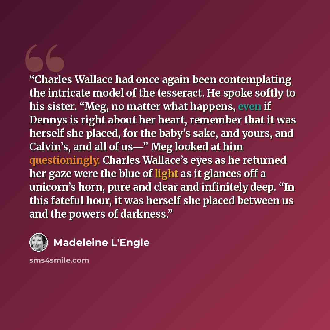 “Charles Wallace had once again been contemplating the intricate model of the tesseract. He spoke softly to his sister. “Meg, no matter what happens, even if Dennys is right about her heart, remember that it was herself she placed, for the baby’s sake, and yours, and Calvin’s, and all of us—” Meg…” quote by Madeleine L'Engle