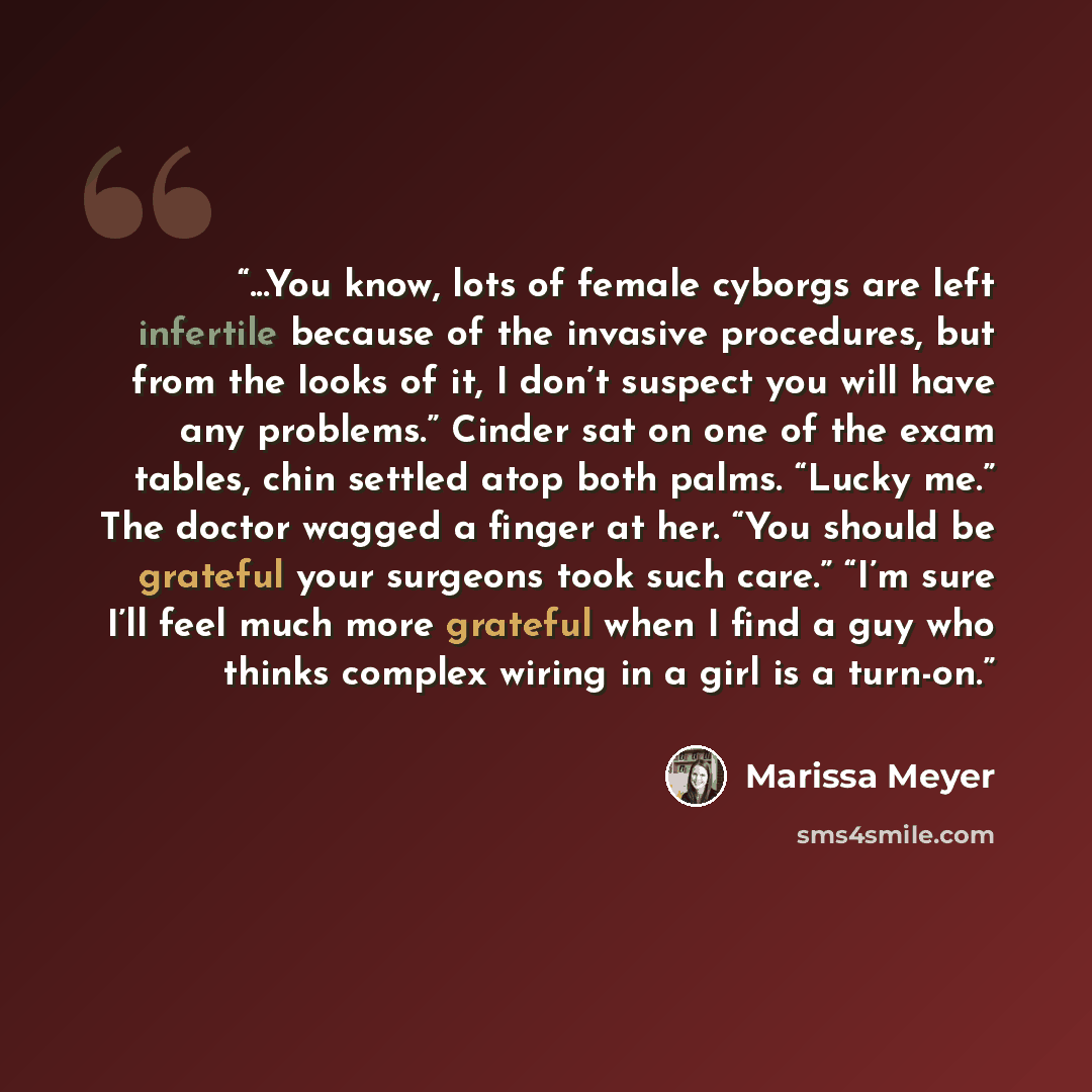 “...You know, lots of female cyborgs are left infertile because of the invasive procedures, but from the looks of it, I don’t suspect you will have any problems.” Cinder sat on one of the exam tables, chin settled atop both palms. “Lucky me.” The doctor wagged a finger at her. “You should be…” quote by Marissa Meyer