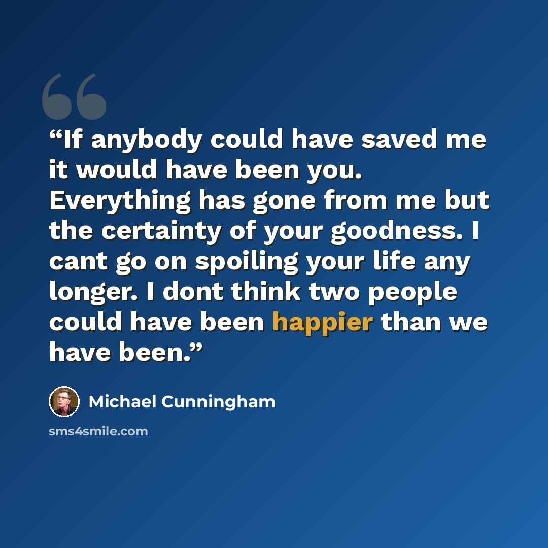 “If anybody could have saved me it would have been you. Everything has gone from me but the certainty of your goodness. I cant go on spoiling your life any longer. I dont think two people could have been happier than we have been.” quote by Michael Cunningham
