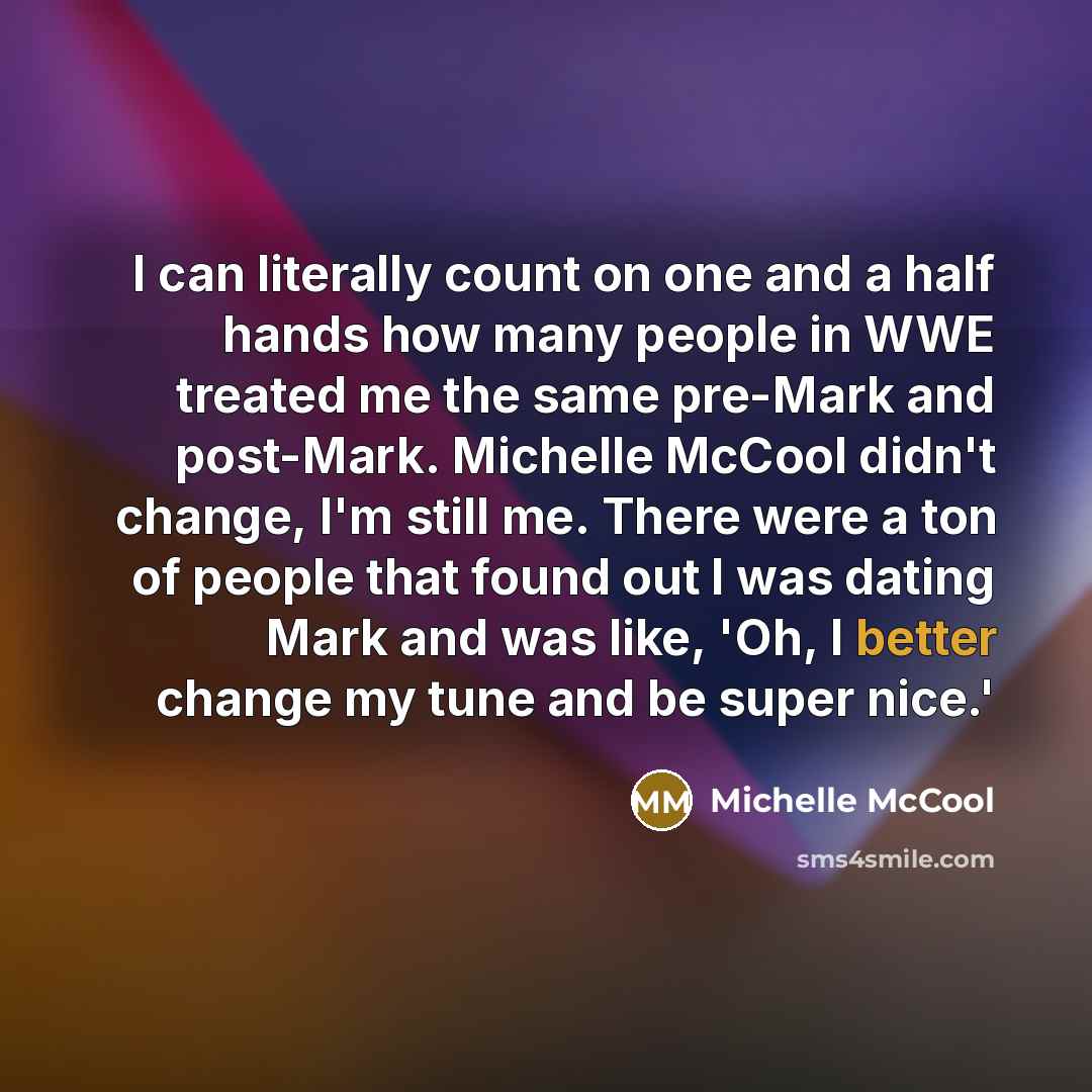 “I can literally count on one and a half hands how many people in WWE treated me the same pre-Mark and post-Mark. Michelle McCool didn't change, I'm still me. There were a ton of people that found out I was dating Mark and was like, 'Oh, I better change my tune and be super nice.'” quote by Michelle McCool