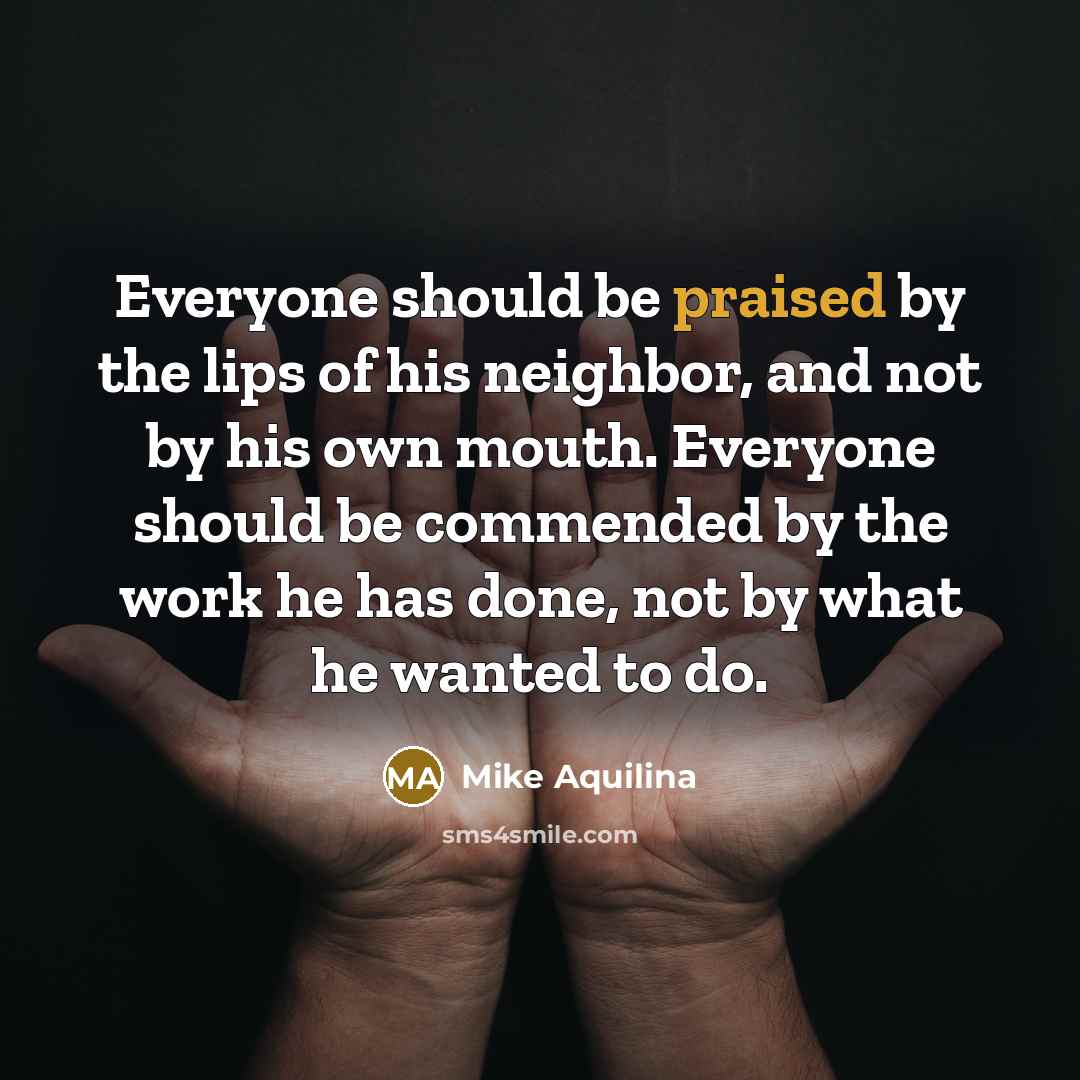 “Everyone should be praised by the lips of his neighbor, and not by his own mouth. Everyone should be commended by the work he has done, not by what he wanted to do.” quote by Mike Aquilina