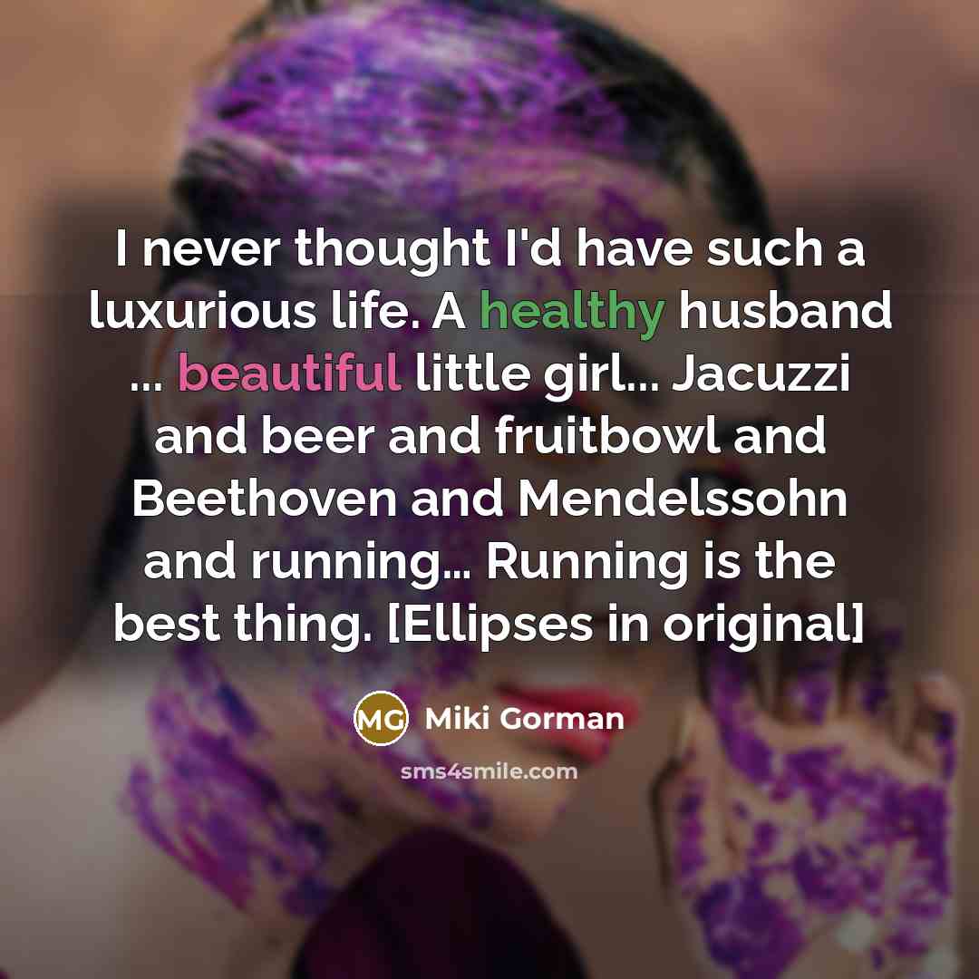 “I never thought I'd have such a luxurious life. A healthy husband ... beautiful little girl... Jacuzzi and beer and fruitbowl and Beethoven and Mendelssohn and running… Running is the best thing. [Ellipses in original]” quote by Miki Gorman