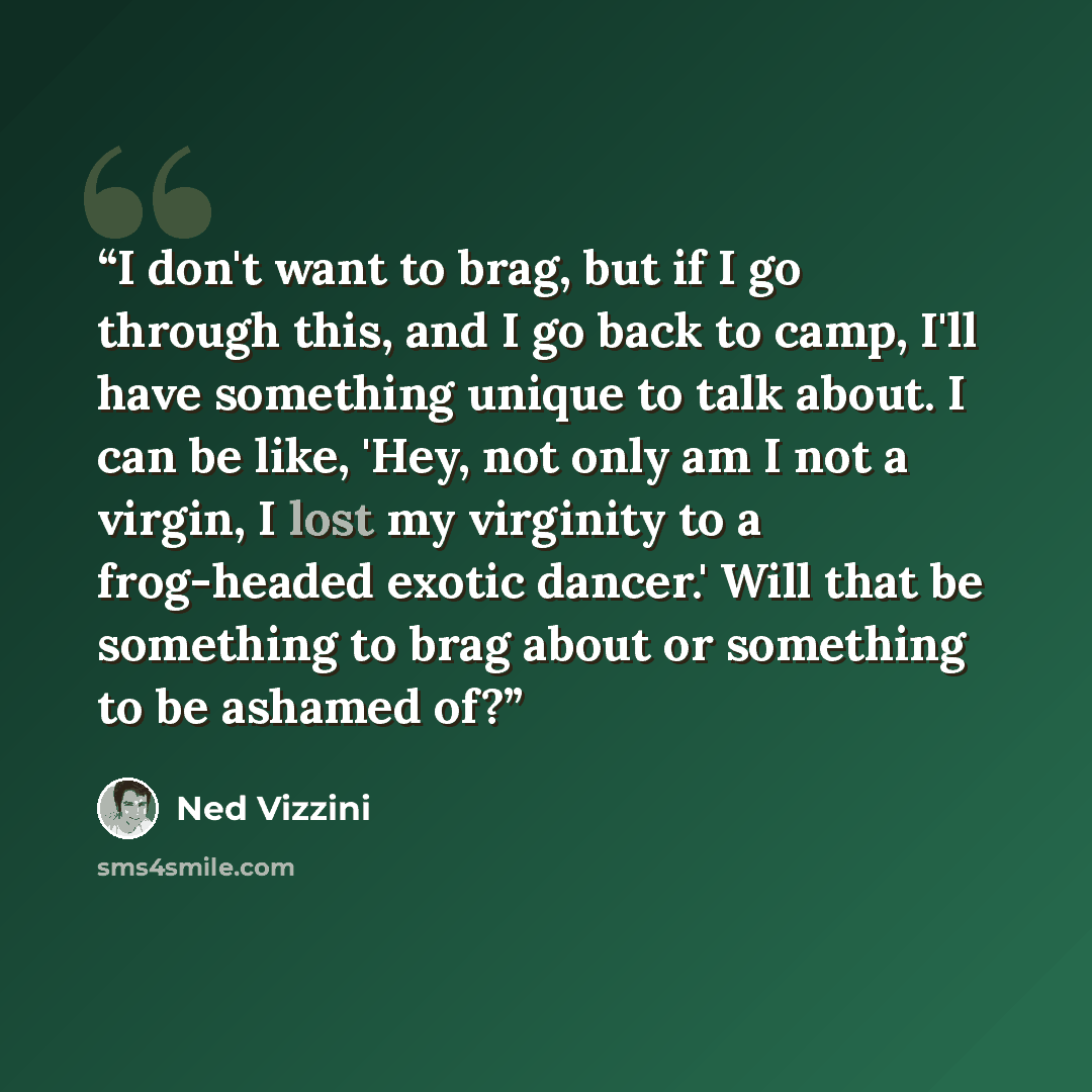 “I don't want to brag, but if I go through this, and I go back to camp, I'll have something unique to talk about. I can be like, 'Hey, not only am I not a virgin, I lost my virginity to a frog-headed exotic dancer.' Will that be something to brag about or something to be ashamed of?” quote by Ned Vizzini