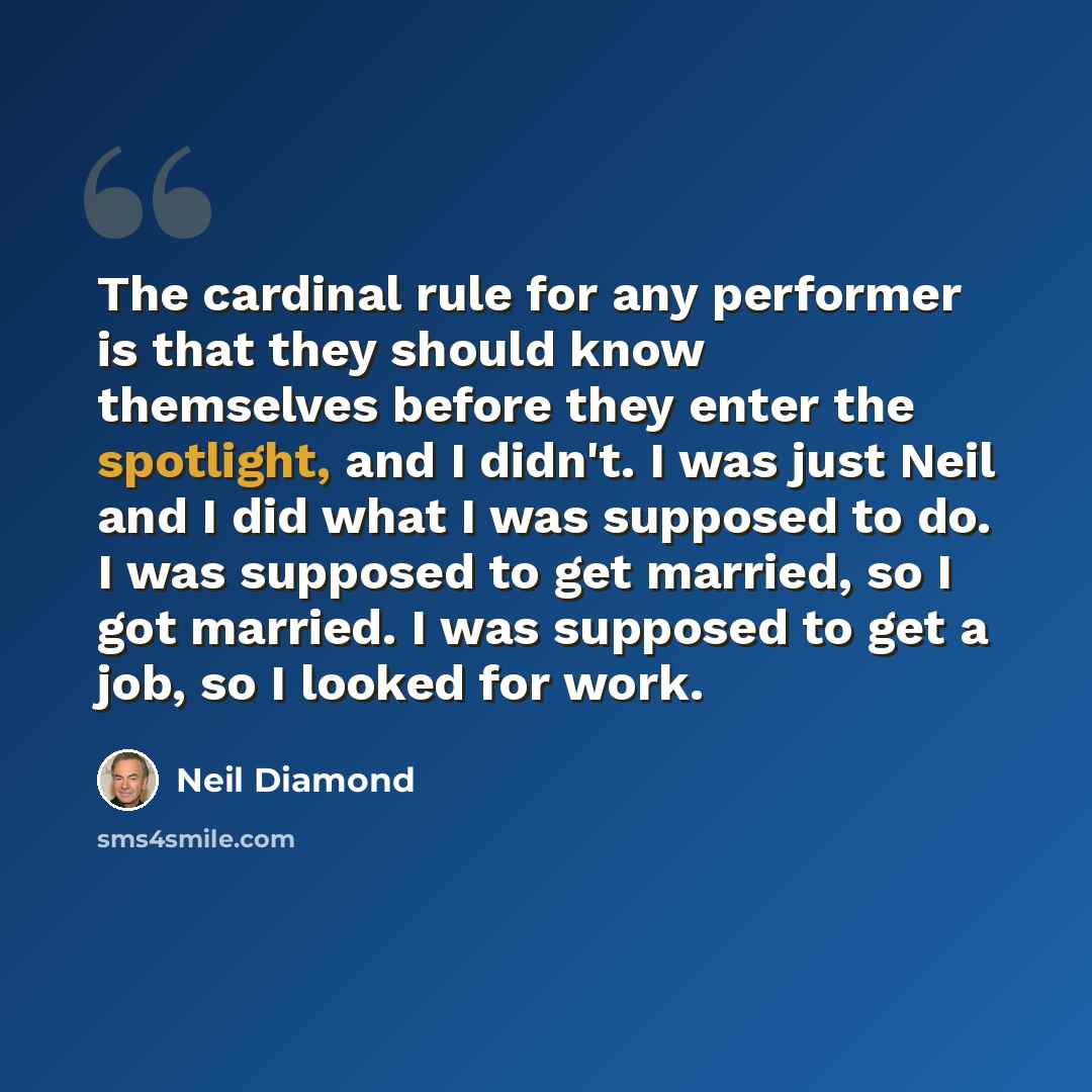 “The cardinal rule for any performer is that they should know themselves before they enter the spotlight, and I didn't. I was just Neil and I did what I was supposed to do. I was supposed to get married, so I got married. I was supposed to get a job, so I looked for work.” quote by Neil Diamond