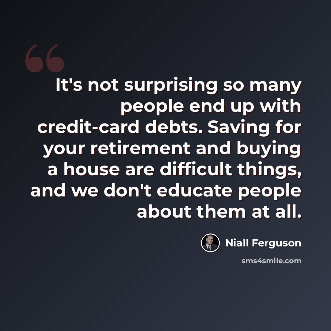 “It's not surprising so many people end up with credit-card debts. Saving for your retirement and buying a house are difficult things, and we don't educate people about them at all.” quote by Niall Ferguson