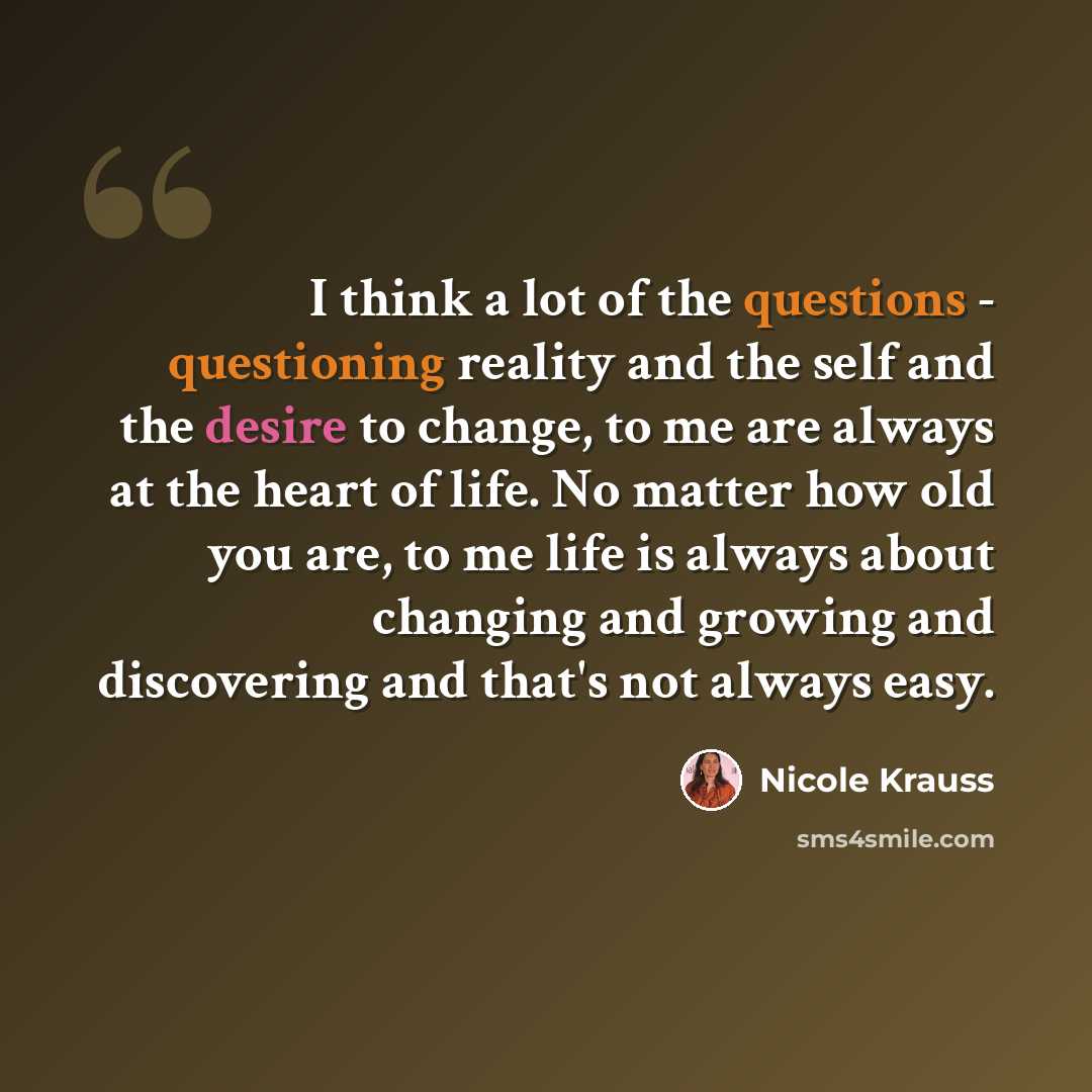 “I think a lot of the questions - questioning reality and the self and the desire to change, to me are always at the heart of life. No matter how old you are, to me life is always about changing and growing and discovering and that's not always easy.” quote by Nicole Krauss