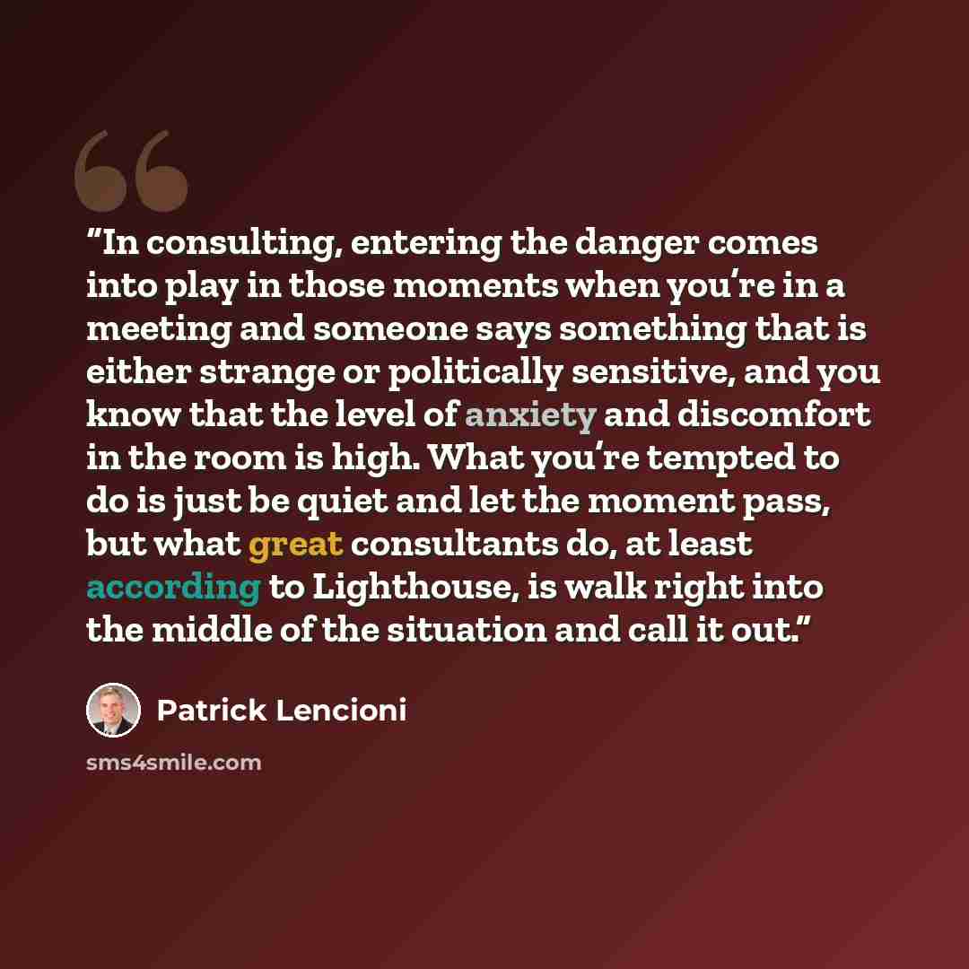 “In consulting, entering the danger comes into play in those moments when you’re in a meeting and someone says something that is either strange or politically sensitive, and you know that the level of anxiety and discomfort in the room is high. What you’re tempted to do is just be quiet and let the…” quote by Patrick Lencioni