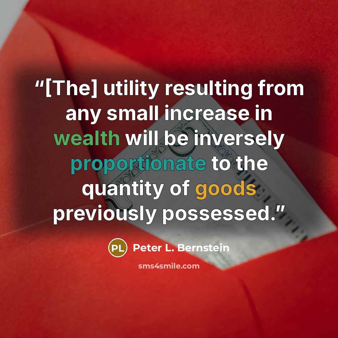 “[The] utility resulting from any small increase in wealth will be inversely proportionate to the quantity of goods previously possessed.” quote by Peter L. Bernstein