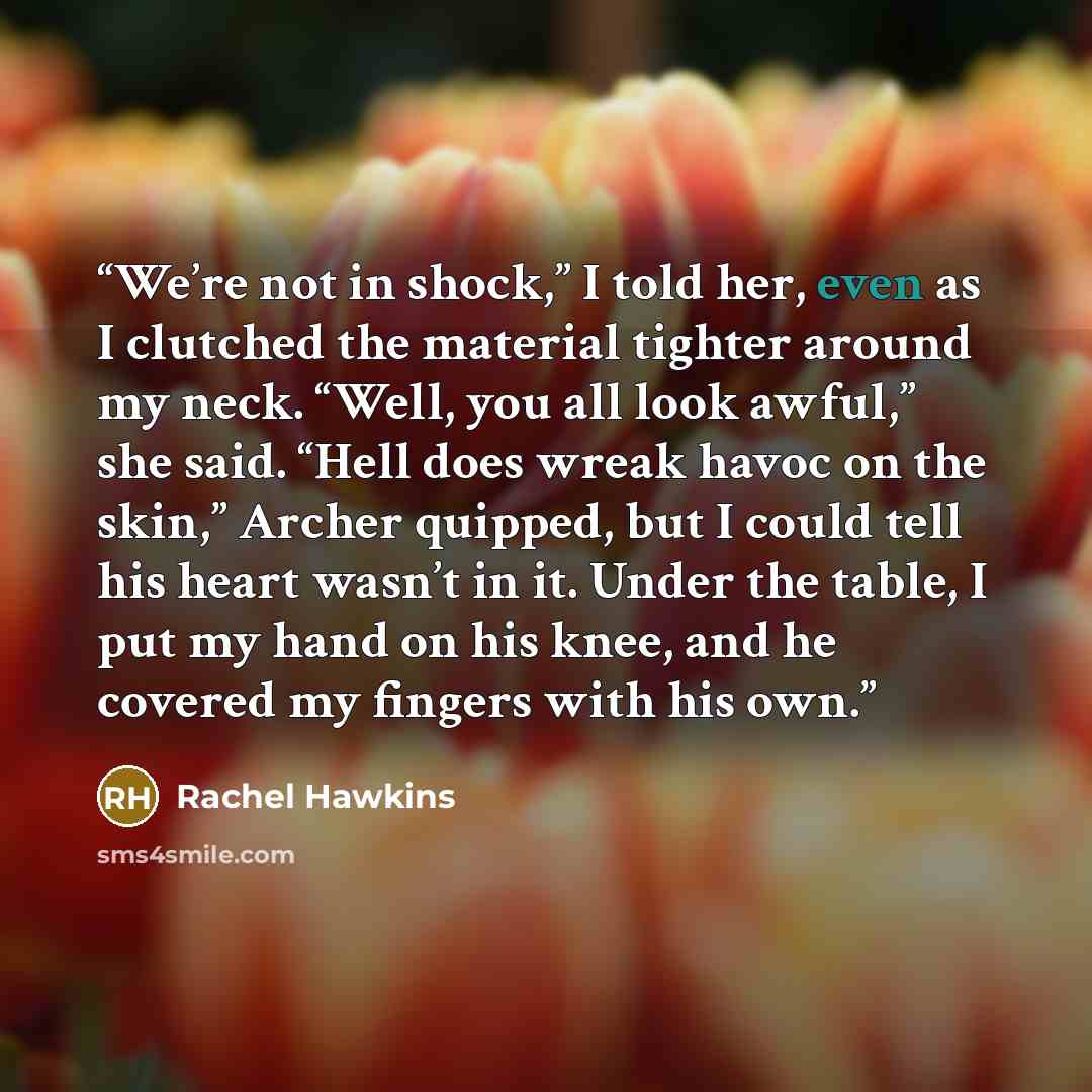 “We’re not in shock,” I told her, even as I clutched the material tighter around my neck. “Well, you all look awful,” she said. “Hell does wreak havoc on the skin,” Archer quipped, but I could tell his heart wasn’t in it. Under the table, I put my hand on his knee, and he covered my fingers with…” quote by Rachel Hawkins