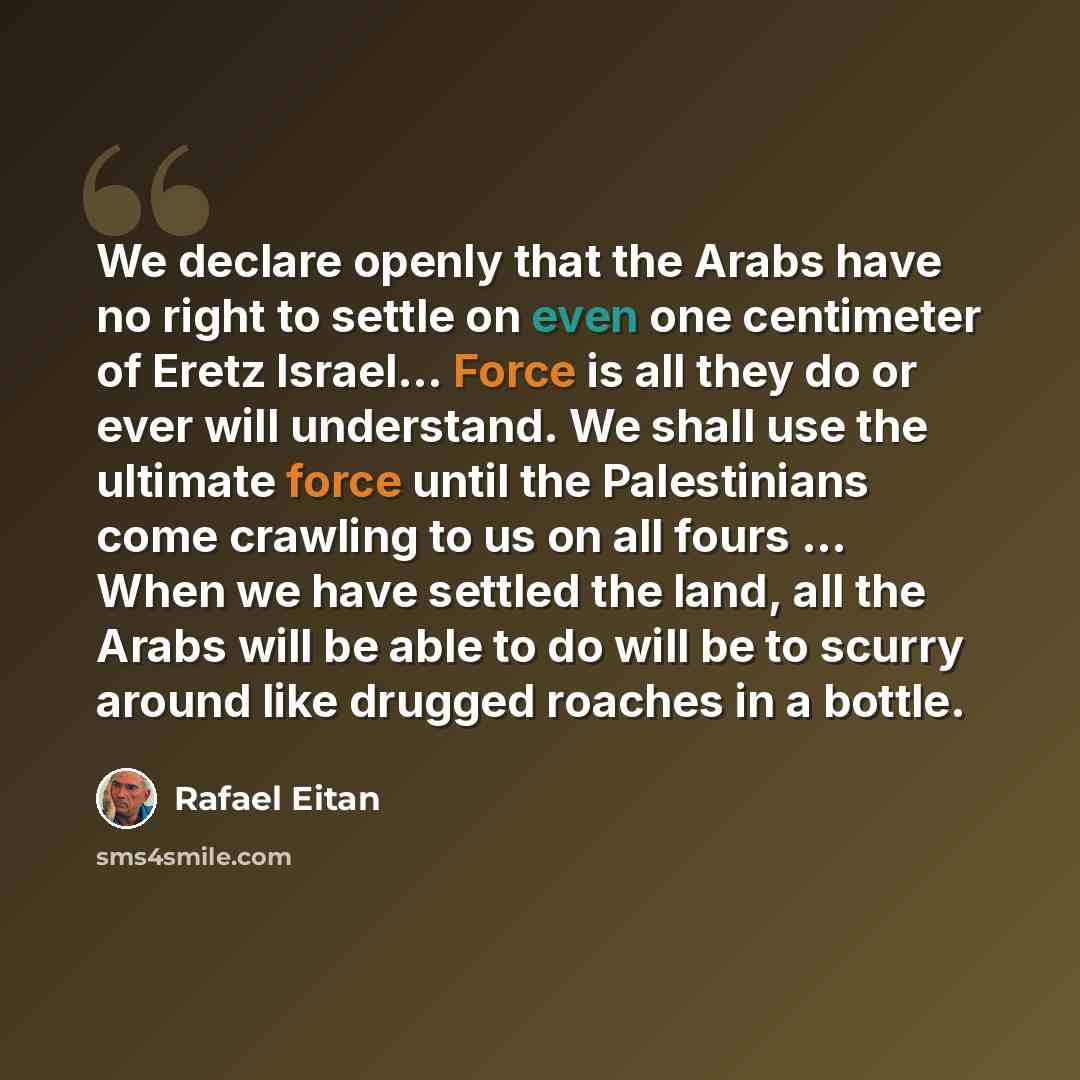 “We declare openly that the Arabs have no right to settle on even one centimeter of Eretz Israel… Force is all they do or ever will understand. We shall use the ultimate force until the Palestinians come crawling to us on all fours ... When we have settled the land, all the Arabs will be able to do…” quote by Rafael Eitan