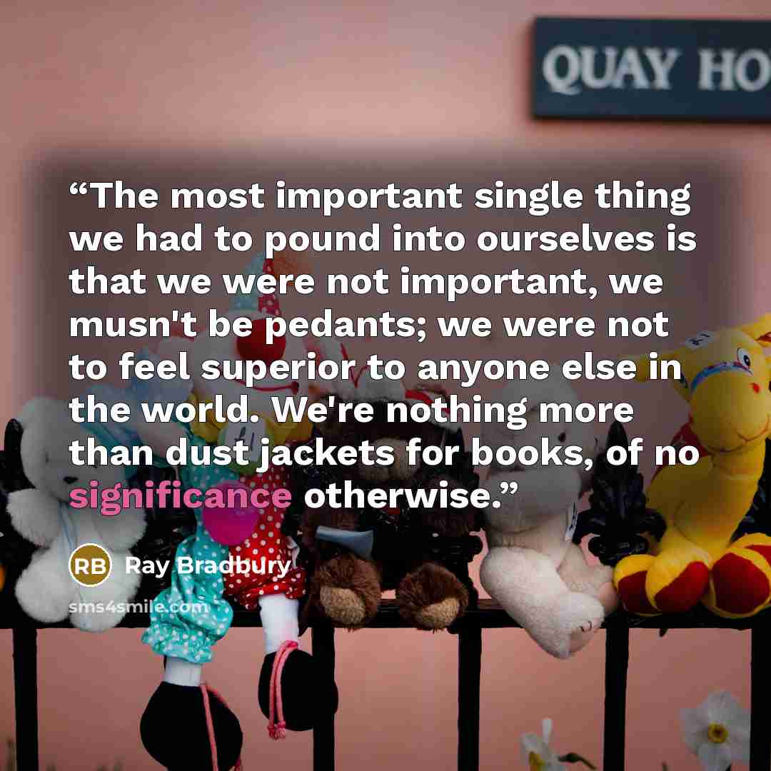“The most important single thing we had to pound into ourselves is that we were not important, we musn't be pedants; we were not to feel superior to anyone else in the world. We're nothing more than dust jackets for books, of no significance otherwise.” quote by Ray Bradbury