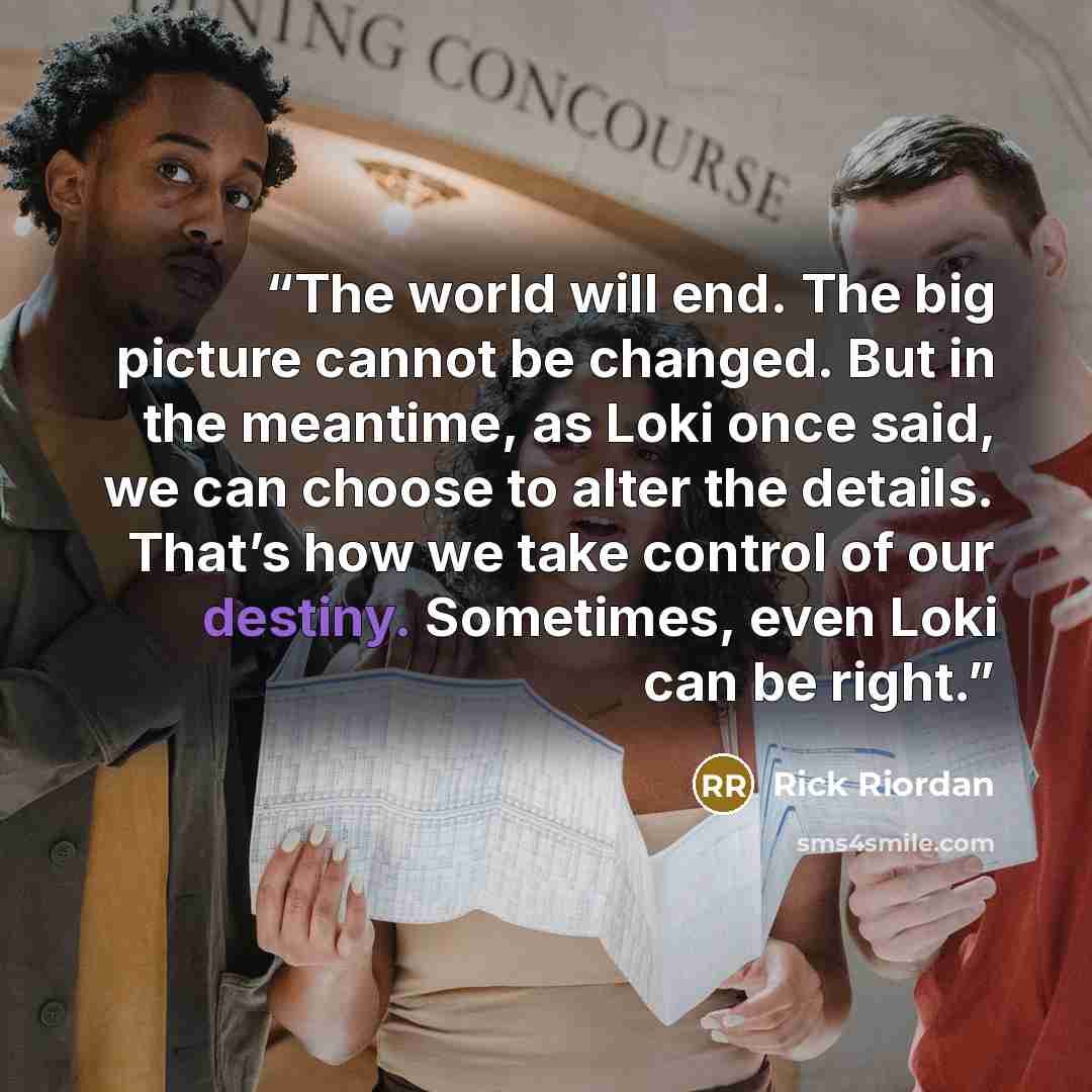 “The world will end. The big picture cannot be changed. But in the meantime, as Loki once said, we can choose to alter the details. That’s how we take control of our destiny. Sometimes, even Loki can be right.” quote by Rick Riordan