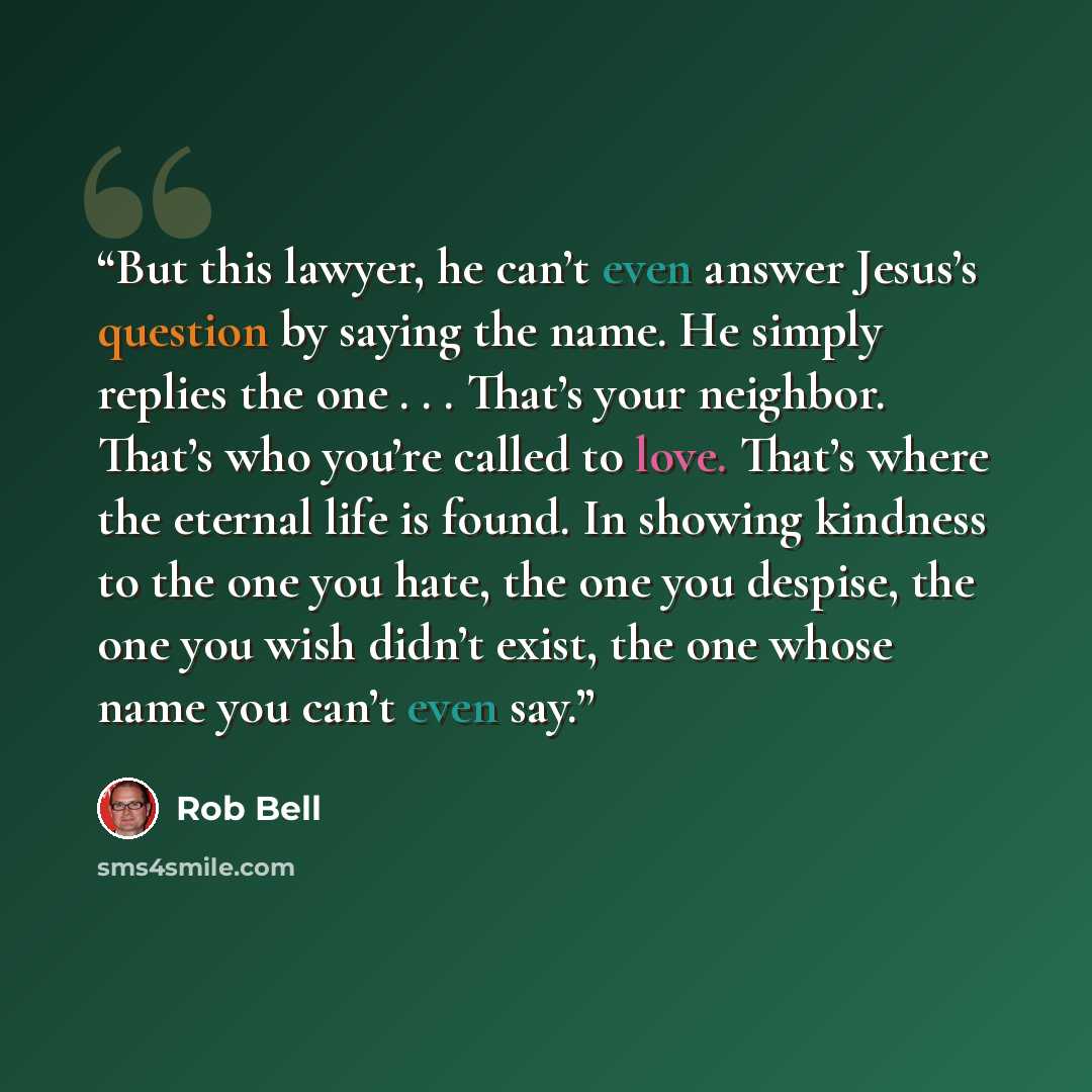 “But this lawyer, he can’t even answer Jesus’s question by saying the name. He simply replies the one . . . That’s your neighbor. That’s who you’re called to love. That’s where the eternal life is found. In showing kindness to the one you hate, the one you despise, the one you wish didn’t exist…” quote by Rob Bell