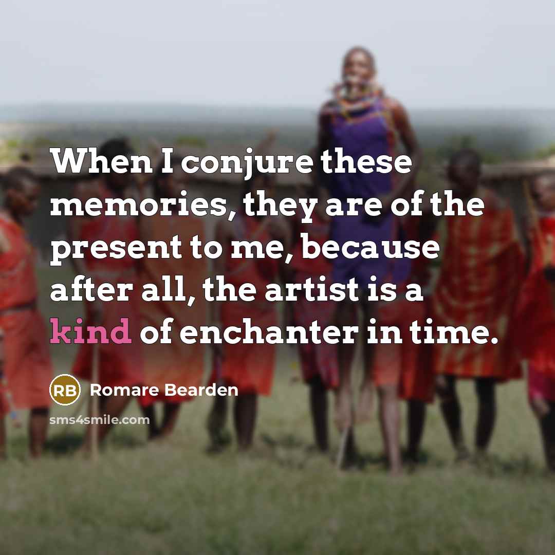 “When I conjure these memories, they are of the present to me, because after all, the artist is a kind of enchanter in time.” quote by Romare Bearden