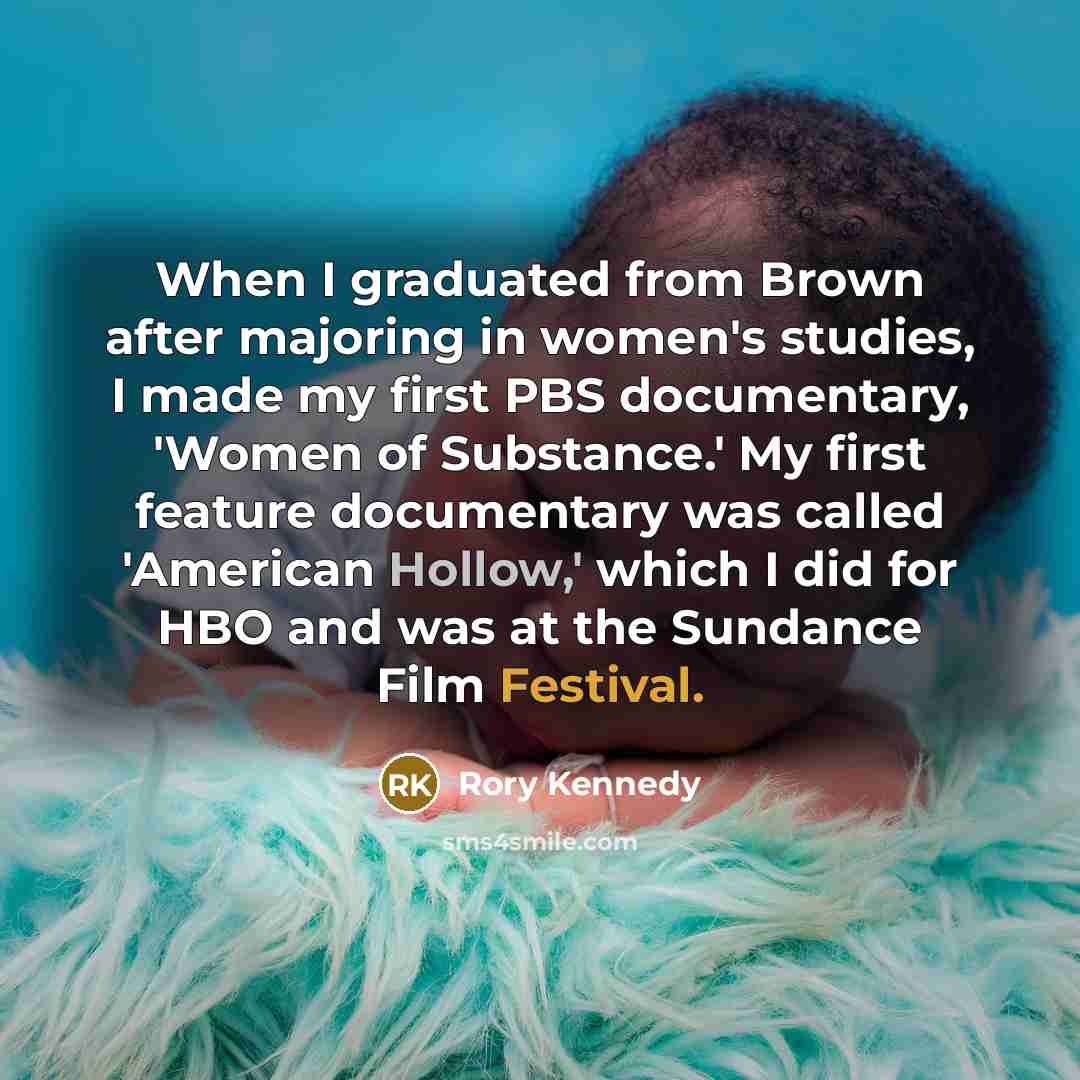 “When I graduated from Brown after majoring in women's studies, I made my first PBS documentary, 'Women of Substance.' My first feature documentary was called 'American Hollow,' which I did for HBO and was at the Sundance Film Festival.” quote by Rory Kennedy