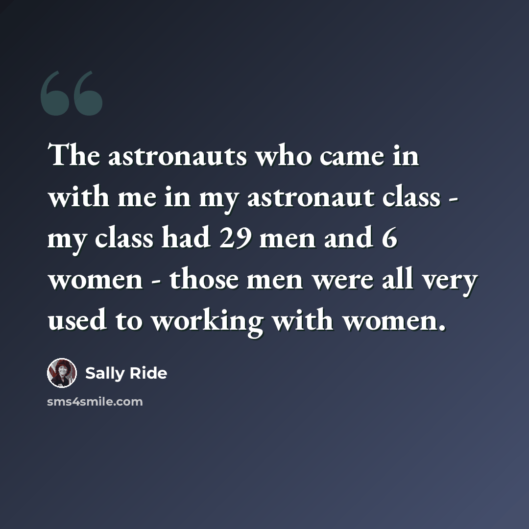 “The astronauts who came in with me in my astronaut class - my class had 29 men and 6 women - those men were all very used to working with women.” quote by Sally Ride