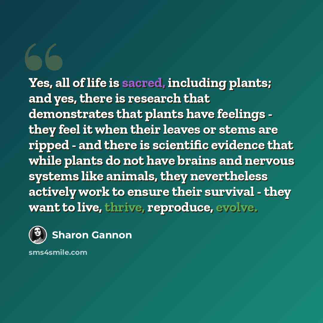 “Yes, all of life is sacred, including plants; and yes, there is research that demonstrates that plants have feelings - they feel it when their leaves or stems are ripped - and there is scientific evidence that while plants do not have brains and nervous systems like animals, they nevertheless…” quote by Sharon Gannon