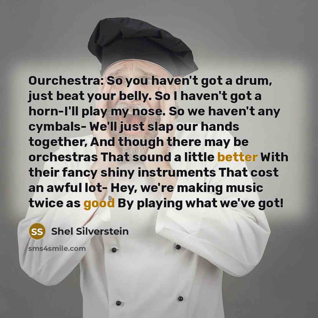 “Ourchestra: So you haven't got a drum, just beat your belly. So I haven't got a horn-I'll play my nose. So we haven't any cymbals- We'll just slap our hands together, And though there may be orchestras That sound a little better With their fancy shiny instruments That cost an awful lot- Hey, we're…” quote by Shel Silverstein
