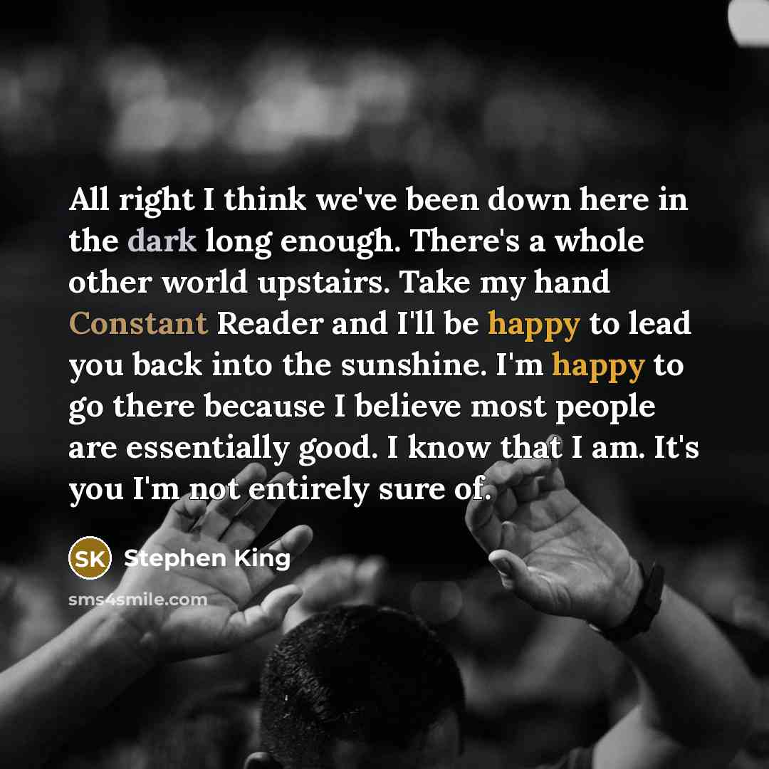“All right I think we've been down here in the dark long enough. There's a whole other world upstairs. Take my hand Constant Reader and I'll be happy to lead you back into the sunshine. I'm happy to go there because I believe most people are essentially good. I know that I am. It's you I'm not…” quote by Stephen King