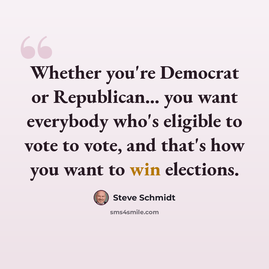 “Whether you're Democrat or Republican... you want everybody who's eligible to vote to vote, and that's how you want to win elections.” quote by Steve Schmidt