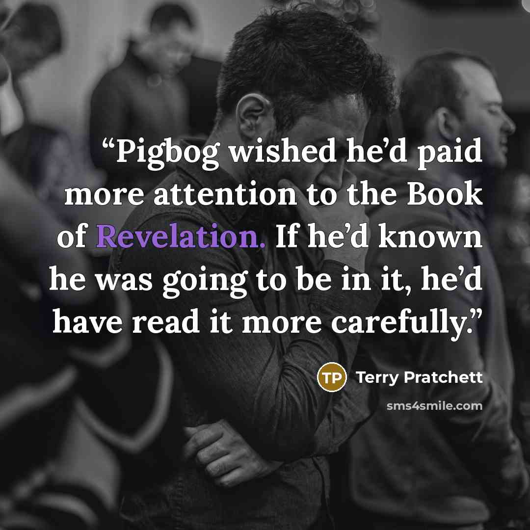“Pigbog wished he’d paid more attention to the Book of Revelation. If he’d known he was going to be in it, he’d have read it more carefully.” quote by Terry Pratchett