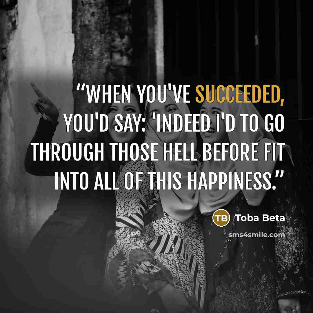 “When you've succeeded, you'd say: 'Indeed I'd to go through those hell before fit into all of this happiness.” quote by Toba Beta
