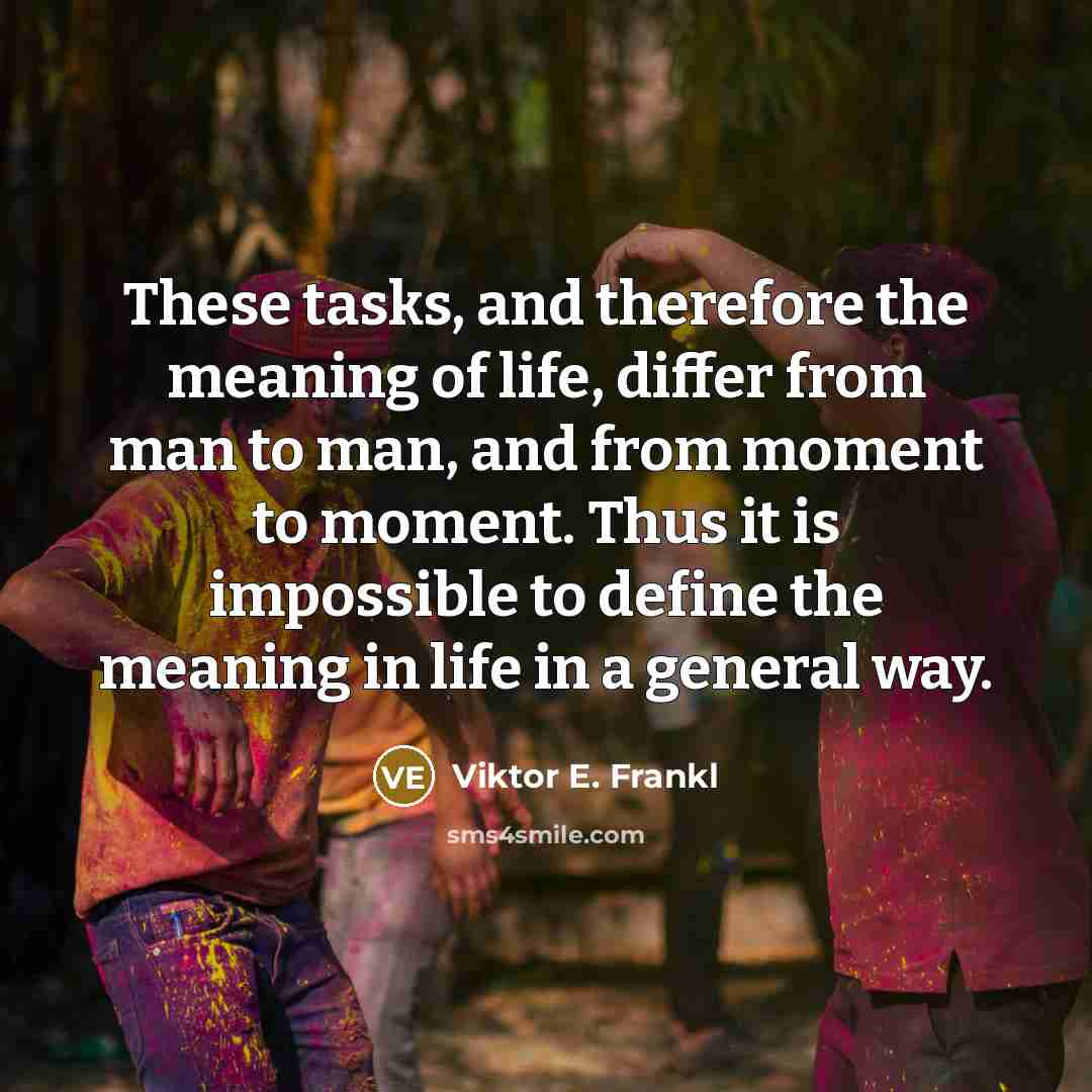 “These tasks, and therefore the meaning of life, differ from man to man, and from moment to moment. Thus it is impossible to define the meaning in life in a general way.” quote by Viktor E. Frankl