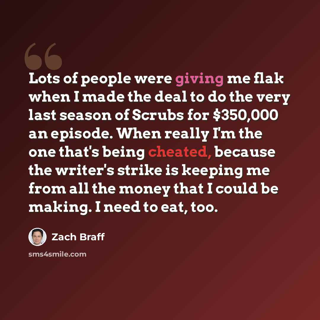 “Lots of people were giving me flak when I made the deal to do the very last season of Scrubs for $350,000 an episode. When really I'm the one that's being cheated, because the writer's strike is keeping me from all the money that I could be making. I need to eat, too.” quote by Zach Braff