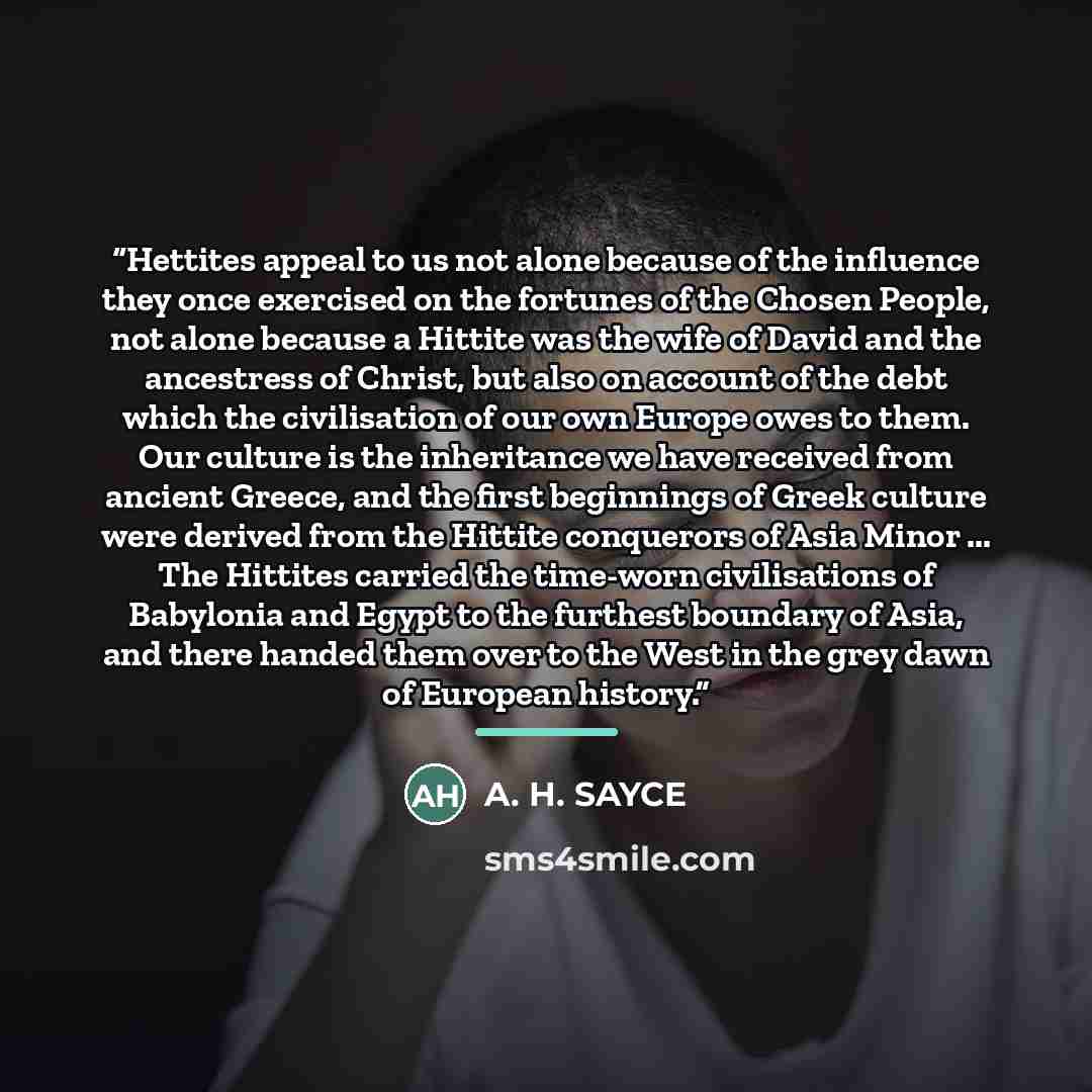 “Hettites appeal to us not alone because of the influence they once exercised on the fortunes of the Chosen People, not alone because a Hittite was the wife of David and the ancestress of Christ, but also on account of the debt which the civilisation of our own Europe owes to them. Our culture is…” quote by A. H. SAYCE