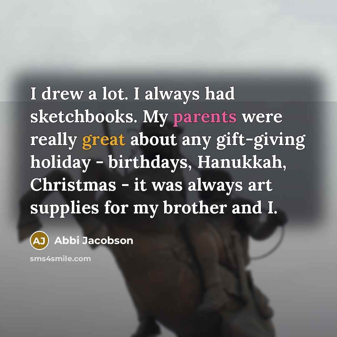 “I drew a lot. I always had sketchbooks. My parents were really great about any gift-giving holiday - birthdays, Hanukkah, Christmas - it was always art supplies for my brother and I.” quote by Abbi Jacobson