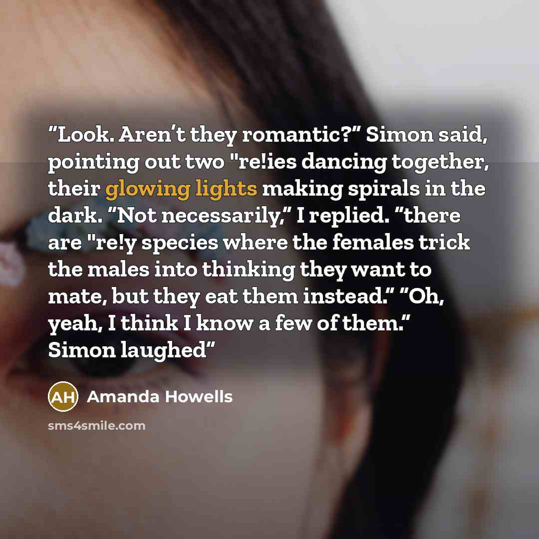 “Look. Aren’t they romantic?” Simon said, pointing out two "re!ies dancing together, their glowing lights making spirals in the dark. “Not necessarily,” I replied. “there are "re!y species where the females trick the males into thinking they want to mate, but they eat them instead.” “Oh, yeah, I…” quote by Amanda Howells