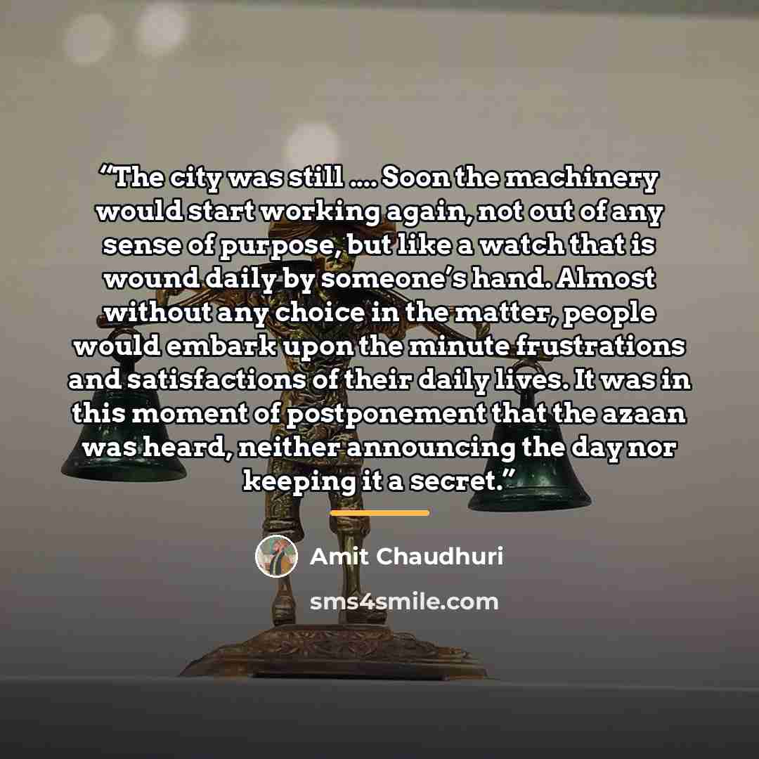 “The city was still … Soon the machinery would start working again, not out of any sense of purpose, but like a watch that is wound daily by someone’s hand. Almost without any choice in the matter, people would embark upon the minute frustrations and satisfactions of their daily lives. It was in…” quote by Amit Chaudhuri