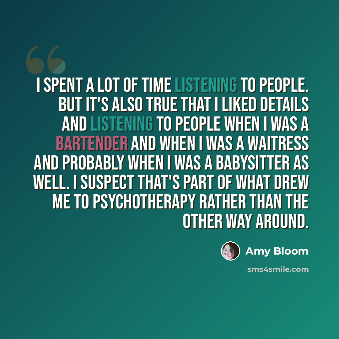 “I spent a lot of time listening to people. But it's also true that I liked details and listening to people when I was a bartender and when I was a waitress and probably when I was a babysitter as well. I suspect that's part of what drew me to psychotherapy rather than the other way around.” quote by Amy Bloom
