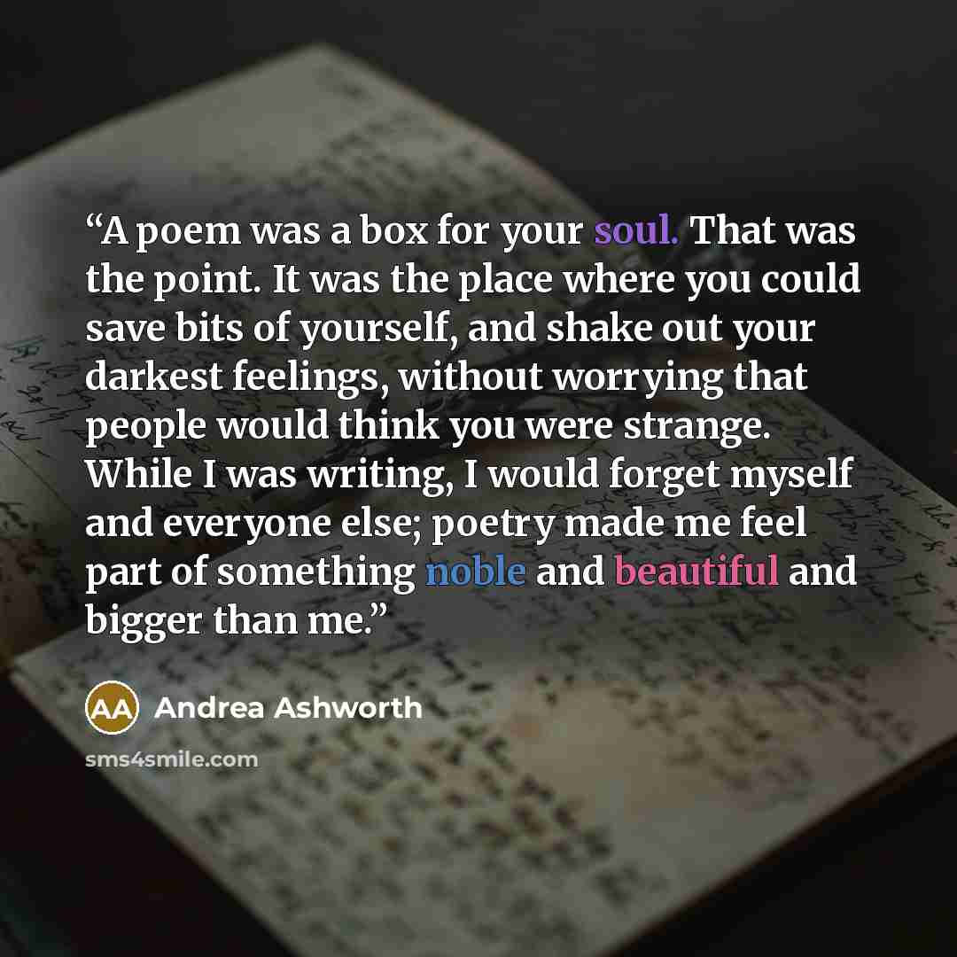 “A poem was a box for your soul. That was the point. It was the place where you could save bits of yourself, and shake out your darkest feelings, without worrying that people would think you were strange. While I was writing, I would forget myself and everyone else; poetry made me feel part of…” quote by Andrea Ashworth