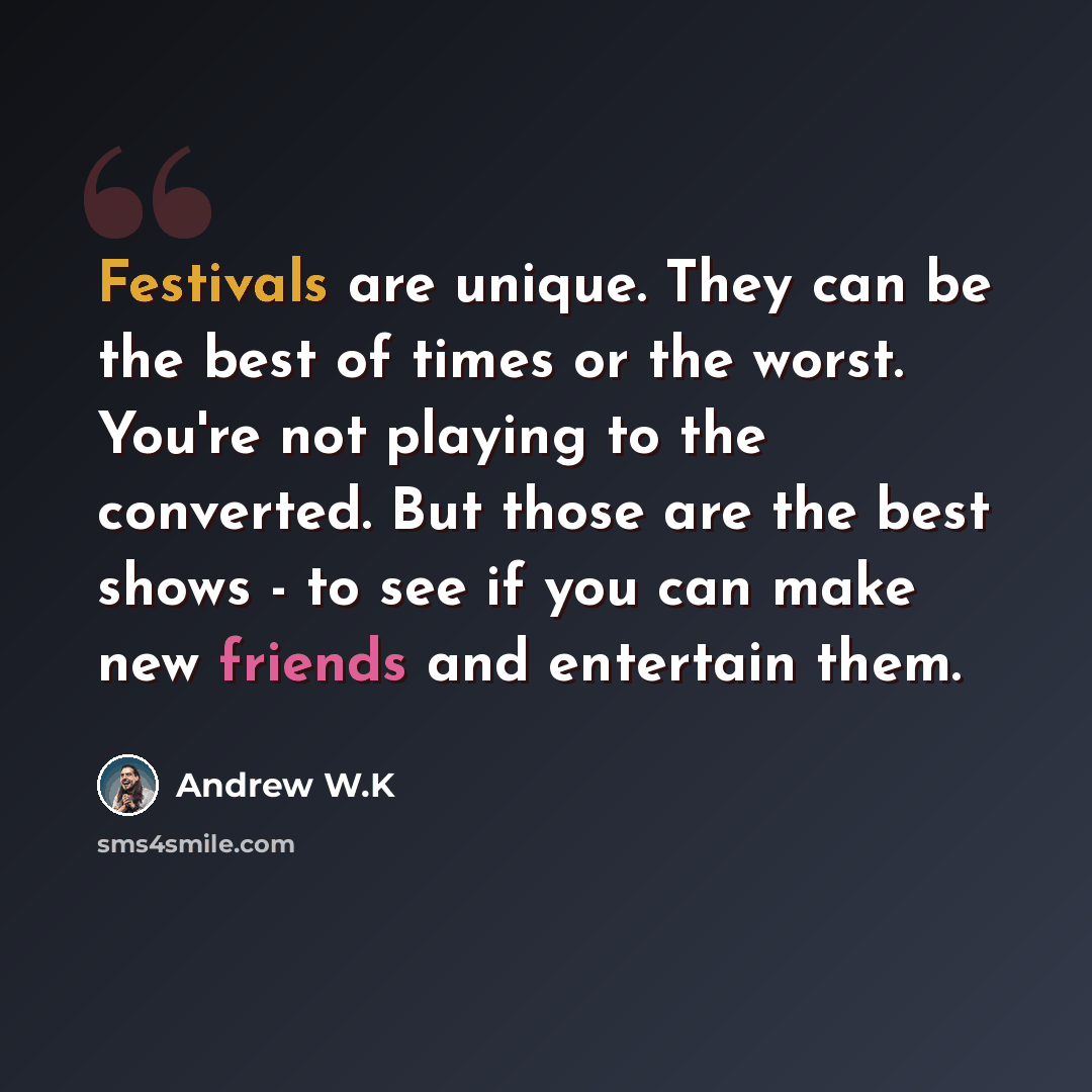 “Festivals are unique. They can be the best of times or the worst. You're not playing to the converted. But those are the best shows - to see if you can make new friends and entertain them.” quote by Andrew W.K