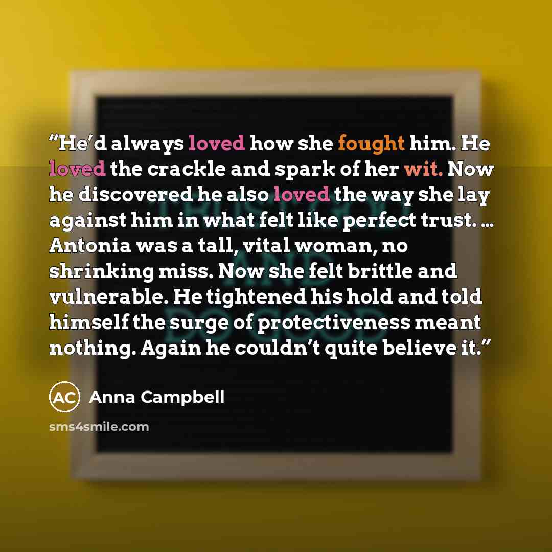 “He’d always loved how she fought him. He loved the crackle and spark of her wit. Now he discovered he also loved the way she lay against him in what felt like perfect trust. … Antonia was a tall, vital woman, no shrinking miss. Now she felt brittle and vulnerable. He tightened his hold and told…” quote by Anna Campbell
