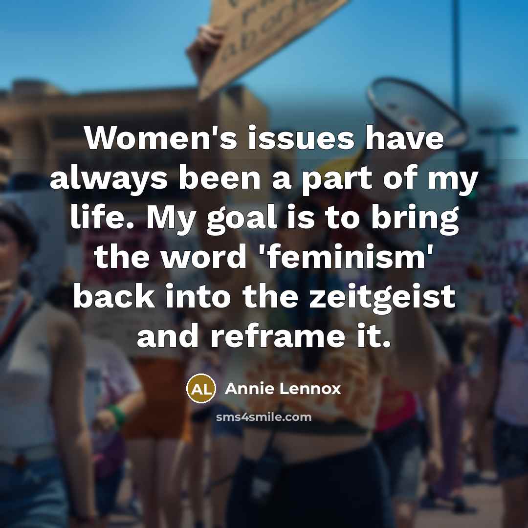 “Women's issues have always been a part of my life. My goal is to bring the word 'feminism' back into the zeitgeist and reframe it.” quote by Annie Lennox