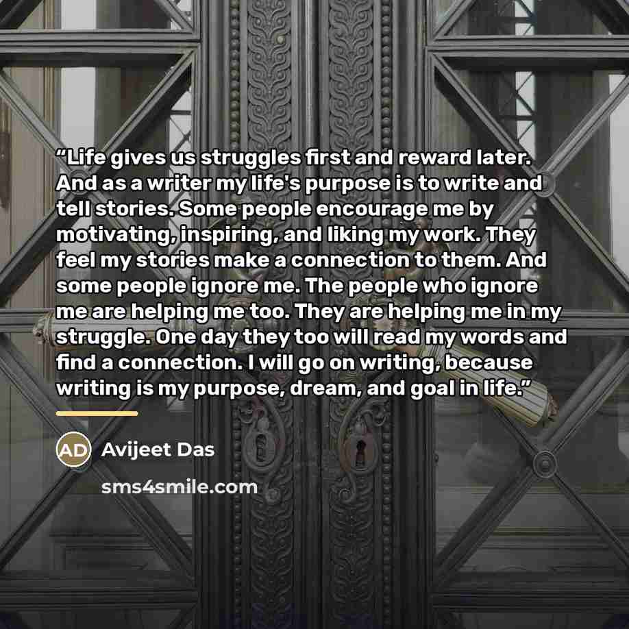 “Life gives us struggles first and reward later. And as a writer my life's purpose is to write and tell stories. Some people encourage me by motivating, inspiring, and liking my work. They feel my stories make a connection to them. And some people ignore me. The people who ignore me are helping me…” quote by Avijeet Das