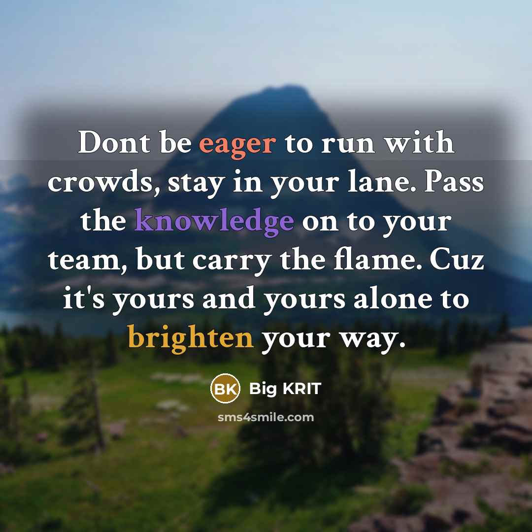 “Dont be eager to run with crowds, stay in your lane. Pass the knowledge on to your team, but carry the flame. Cuz it's yours and yours alone to brighten your way.” quote by Big Krit