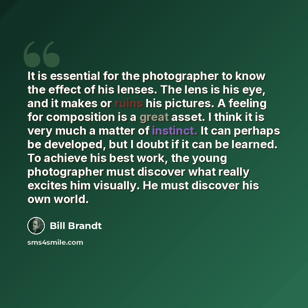 “It is essential for the photographer to know the effect of his lenses. The lens is his eye, and it makes or ruins his pictures. A feeling for composition is a great asset. I think it is very much a matter of instinct. It can perhaps be developed, but I doubt if it can be learned. To achieve his…” quote by Bill Brandt